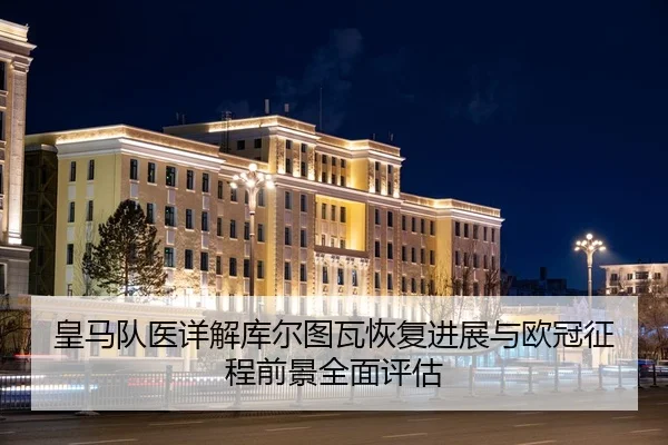 皇马队医详解库尔图瓦恢复进展与欧冠征程前景全面评估