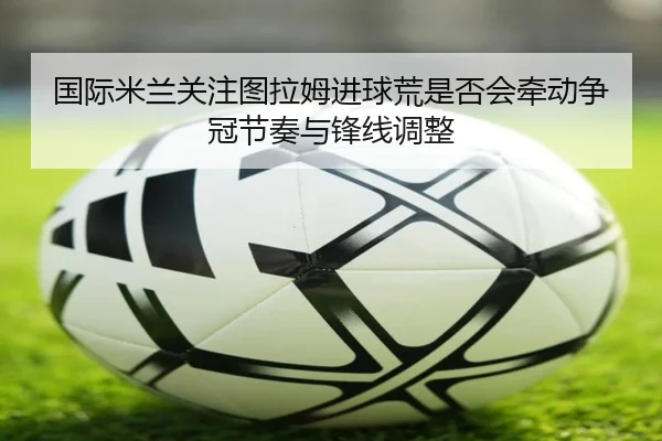 国际米兰关注图拉姆进球荒是否会牵动争冠节奏与锋线调整
