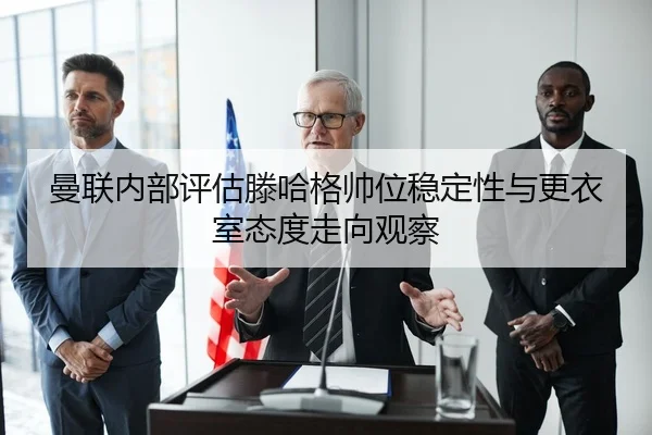 曼联内部评估滕哈格帅位稳定性与更衣室态度走向观察
