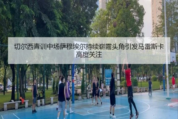 切尔西青训中场萨穆埃尔持续崭露头角引发马雷斯卡高度关注